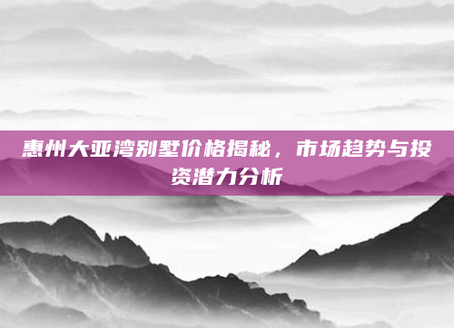 惠州大亚湾别墅价格揭秘，市场趋势与投资潜力分析