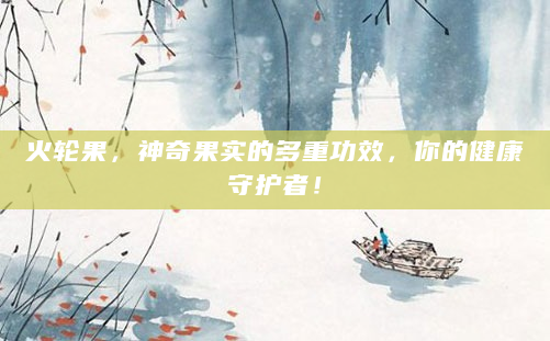 火轮果，神奇果实的多重功效，你的健康守护者！