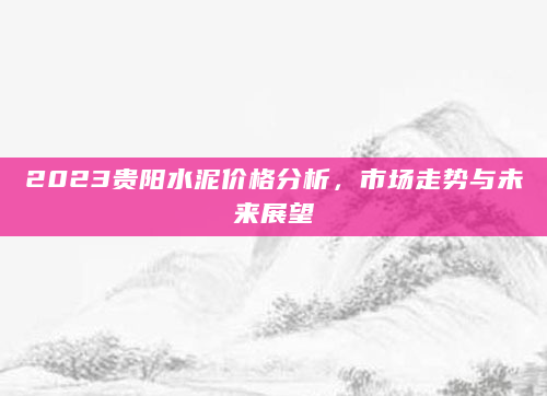 2023贵阳水泥价格分析，市场走势与未来展望