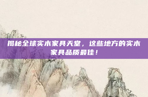 揭秘全球实木家具天堂，这些地方的实木家具品质最佳！