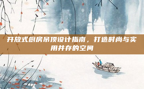 开放式厨房吊顶设计指南，打造时尚与实用并存的空间