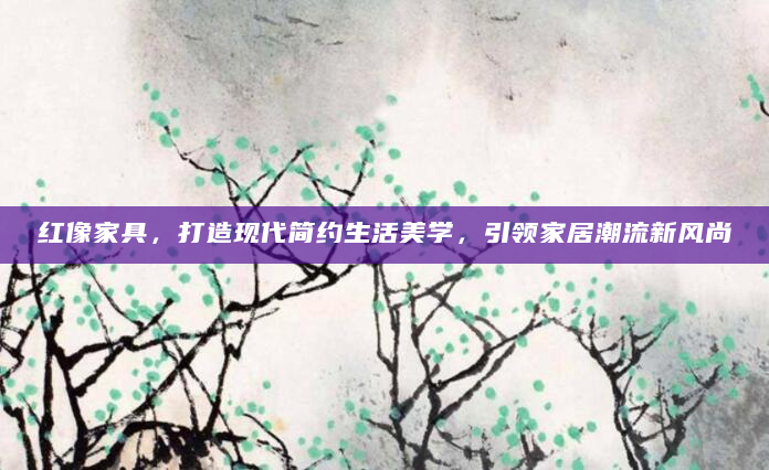 红像家具，打造现代简约生活美学，引领家居潮流新风尚