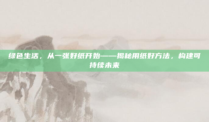 绿色生活，从一张好纸开始——揭秘用纸好方法，构建可持续未来