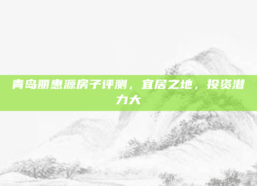 青岛丽惠源房子评测，宜居之地，投资潜力大