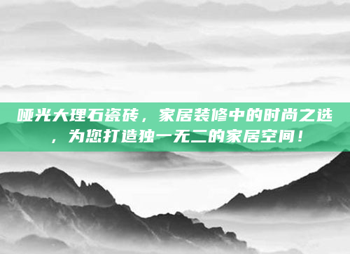 哑光大理石瓷砖，家居装修中的时尚之选，为您打造独一无二的家居空间！
