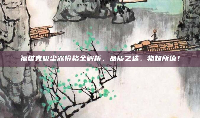 福维克吸尘器价格全解析，品质之选，物超所值！