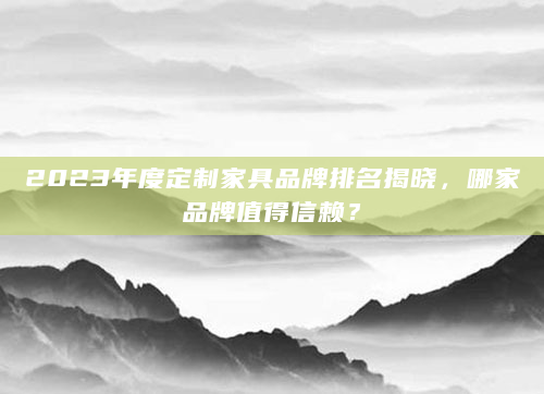 2023年度定制家具品牌排名揭晓，哪家品牌值得信赖？