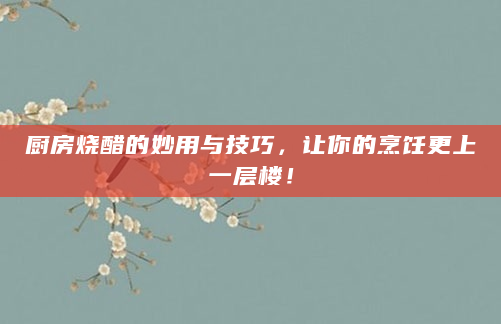 厨房烧醋的妙用与技巧，让你的烹饪更上一层楼！