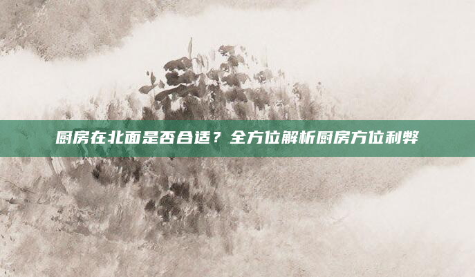 厨房在北面是否合适？全方位解析厨房方位利弊