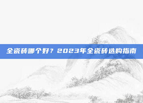 全瓷砖哪个好？2023年全瓷砖选购指南