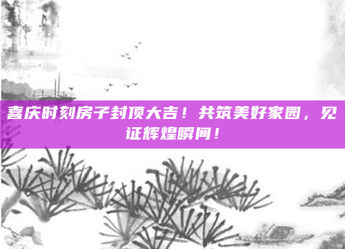 喜庆时刻房子封顶大吉！共筑美好家园，见证辉煌瞬间！