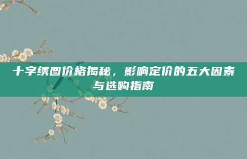 十字绣图价格揭秘，影响定价的五大因素与选购指南