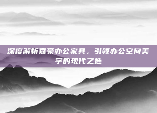 深度解析嘉豪办公家具，引领办公空间美学的现代之选