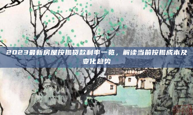2023最新房屋按揭贷款利率一览，解读当前按揭成本及变化趋势