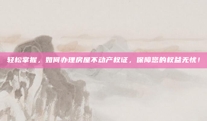 轻松掌握，如何办理房屋不动产权证，保障您的权益无忧！