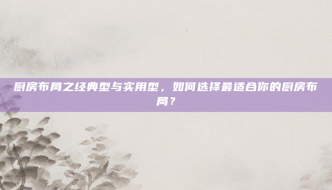 厨房布局之经典型与实用型，如何选择最适合你的厨房布局？