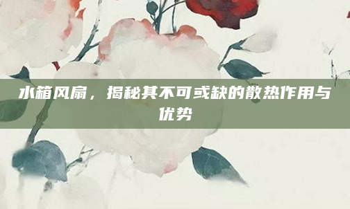 水箱风扇，揭秘其不可或缺的散热作用与优势
