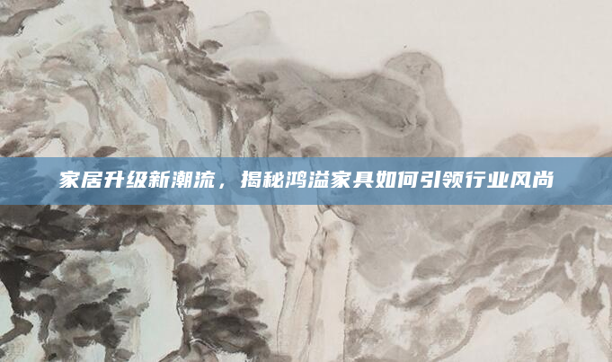 家居升级新潮流，揭秘鸿溢家具如何引领行业风尚