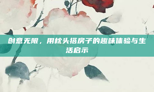 创意无限，用枕头搭房子的趣味体验与生活启示