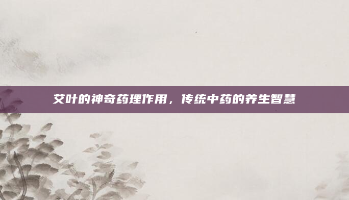 艾叶的神奇药理作用，传统中药的养生智慧