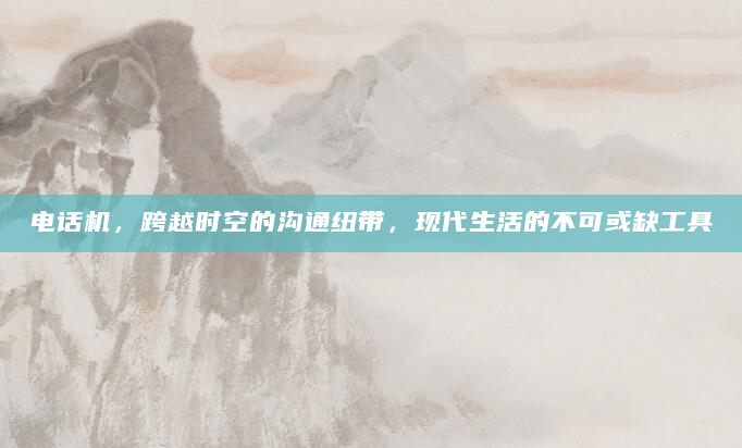 电话机，跨越时空的沟通纽带，现代生活的不可或缺工具