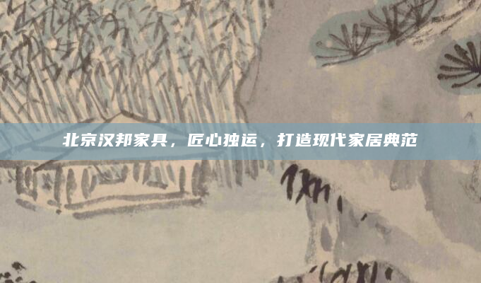 北京汉邦家具，匠心独运，打造现代家居典范