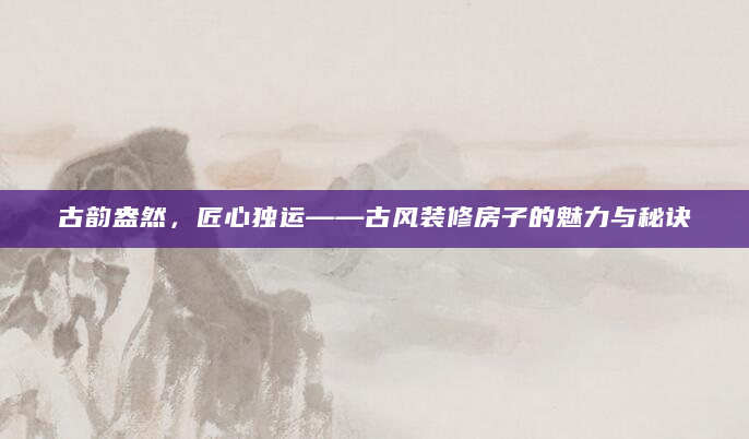 古韵盎然，匠心独运——古风装修房子的魅力与秘诀
