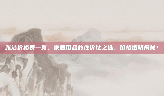 雅洁价格表一览，家居用品的性价比之选，价格透明揭秘！