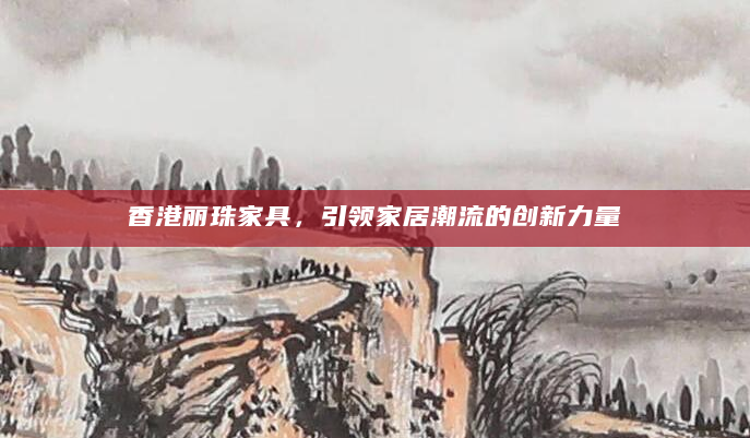 香港丽珠家具，引领家居潮流的创新力量