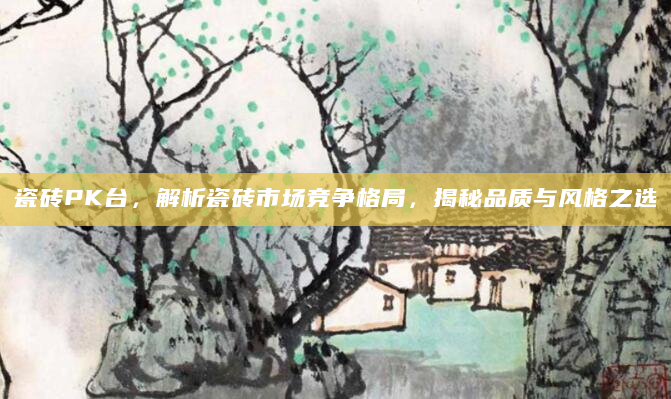 瓷砖PK台，解析瓷砖市场竞争格局，揭秘品质与风格之选