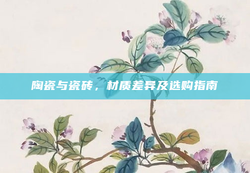 陶瓷与瓷砖，材质差异及选购指南