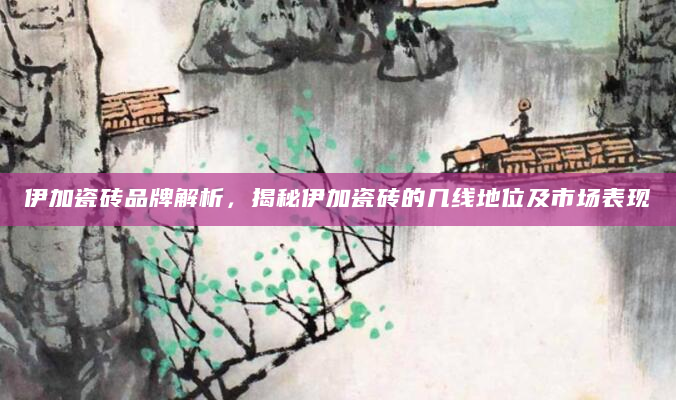 伊加瓷砖品牌解析，揭秘伊加瓷砖的几线地位及市场表现