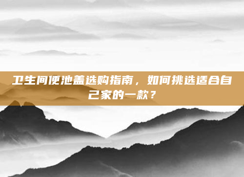 卫生间便池盖选购指南，如何挑选适合自己家的一款？