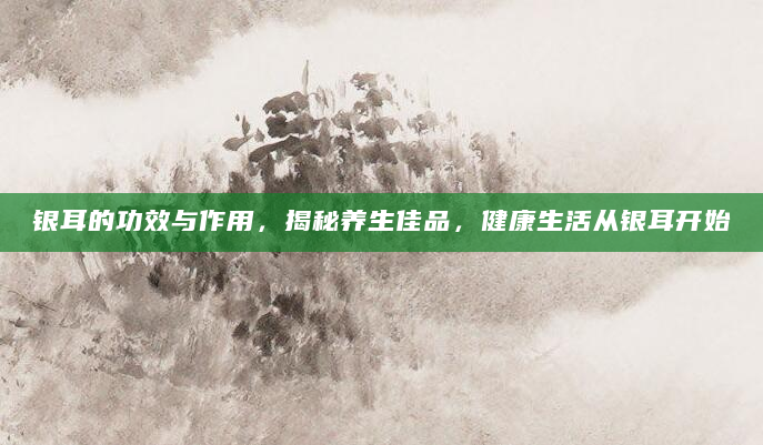 银耳的功效与作用，揭秘养生佳品，健康生活从银耳开始
