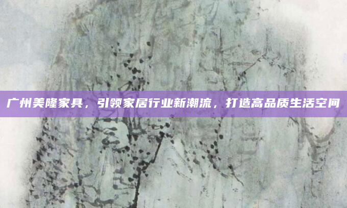 广州美隆家具，引领家居行业新潮流，打造高品质生活空间