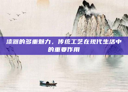 漆器的多重魅力，传统工艺在现代生活中的重要作用
