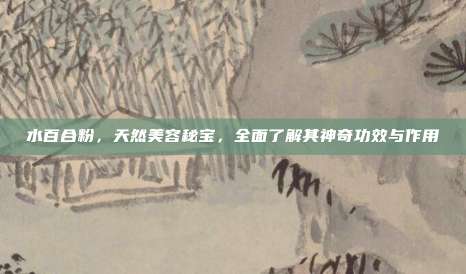 水百合粉，天然美容秘宝，全面了解其神奇功效与作用