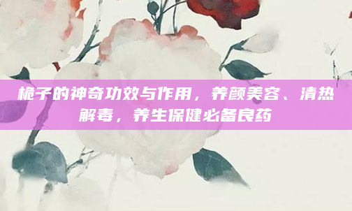 桅子的神奇功效与作用，养颜美容、清热解毒，养生保健必备良药