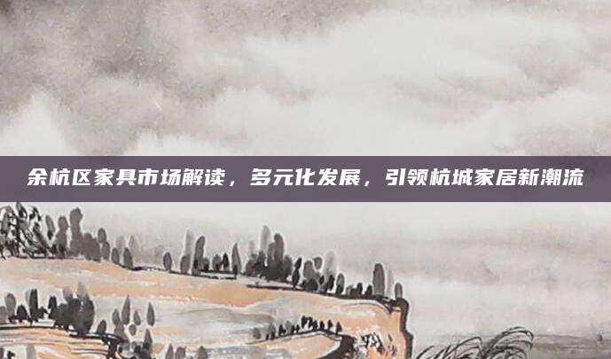 余杭区家具市场解读，多元化发展，引领杭城家居新潮流