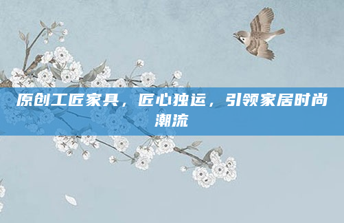 原创工匠家具，匠心独运，引领家居时尚潮流