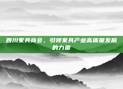 四川家具商会，引领家具产业高质量发展的力量