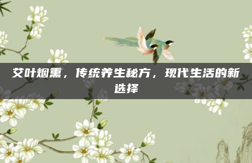 艾叶烟熏，传统养生秘方，现代生活的新选择