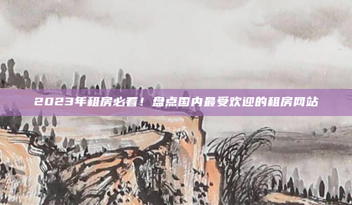 2023年租房必看！盘点国内最受欢迎的租房网站