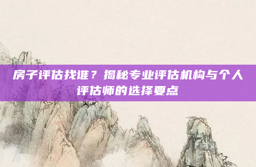 房子评估找谁？揭秘专业评估机构与个人评估师的选择要点