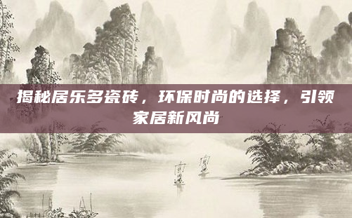 揭秘居乐多瓷砖，环保时尚的选择，引领家居新风尚