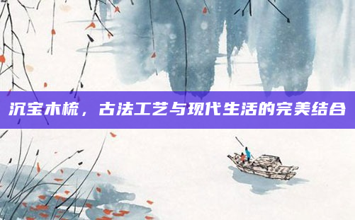 沉宝木梳，古法工艺与现代生活的完美结合