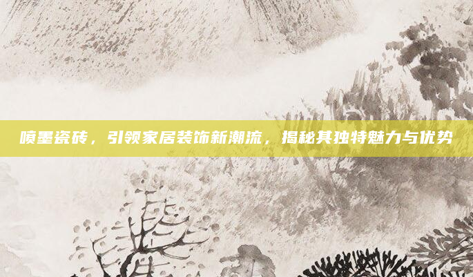 喷墨瓷砖，引领家居装饰新潮流，揭秘其独特魅力与优势