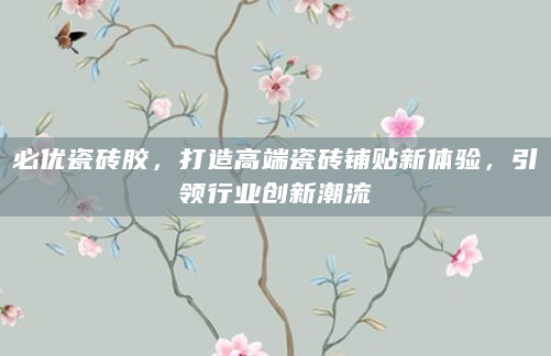 必优瓷砖胶，打造高端瓷砖铺贴新体验，引领行业创新潮流
