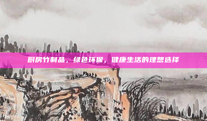 厨房竹制品，绿色环保，健康生活的理想选择