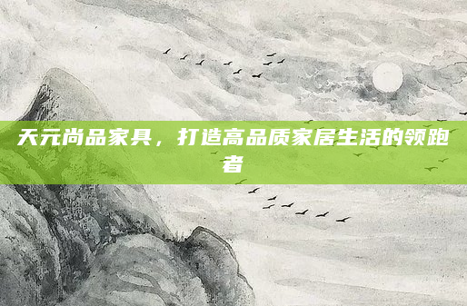 天元尚品家具，打造高品质家居生活的领跑者